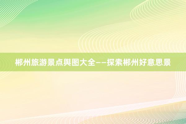 郴州旅游景点舆图大全——探索郴州好意思景